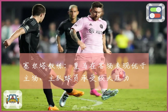 塞尔塔教练：皇马在客场表现优于主场，主队球员承受较大压力