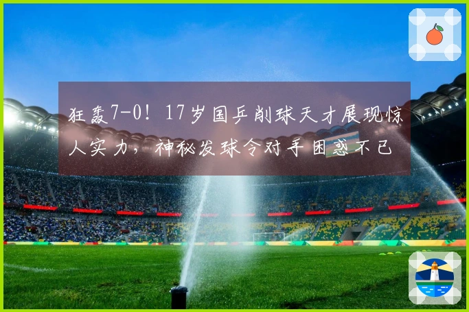 狂轰7-0！17岁国乒削球天才展现惊人实力，神秘发球令对手困惑不已