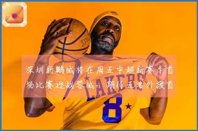 深圳新鹏城将在周五中超新赛季首场比赛迎战蓉城，期待五名外援首发。