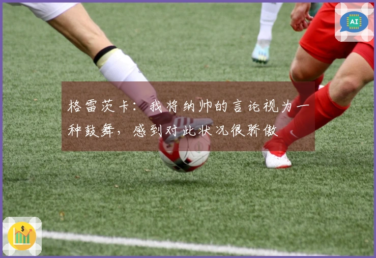 格雷茨卡：我将纳帅的言论视为一种鼓舞，感到对此状况很骄傲