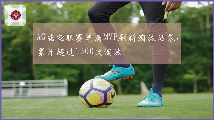 AG花花联赛单局MVP刷新淘汰记录，累计超过1300次淘汰
