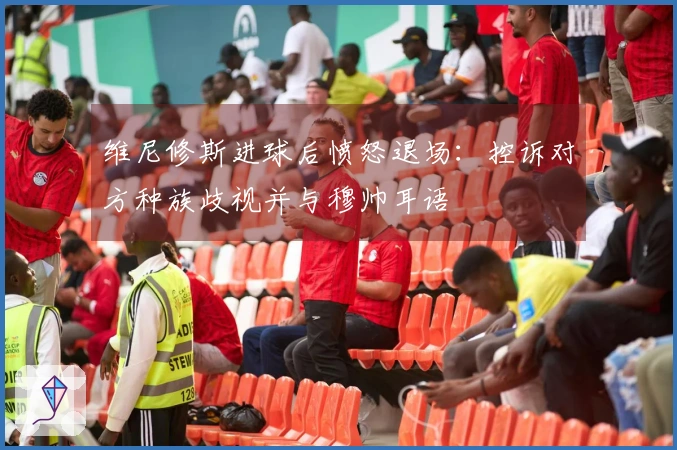 维尼修斯进球后愤怒退场：控诉对方种族歧视并与穆帅耳语