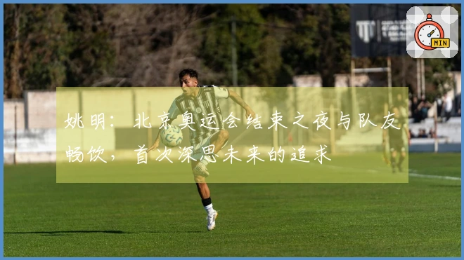 姚明：北京奥运会结束之夜与队友畅饮，首次深思未来的追求