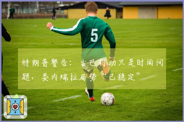 特朗普警告：古巴行动只是时间问题，委内瑞拉局势“已稳定”