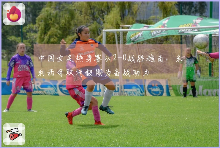 中国女足热身赛以2-0战胜越南，米利西奇取消假期为备战助力