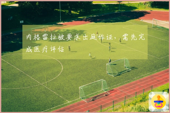 内格雷拉被要求出庭作证，需先完成医疗评估