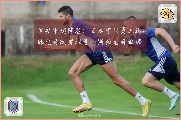 国安中超阵容：五名守门员入选，韩佳奇改穿22号，斯帕吉奇缺席