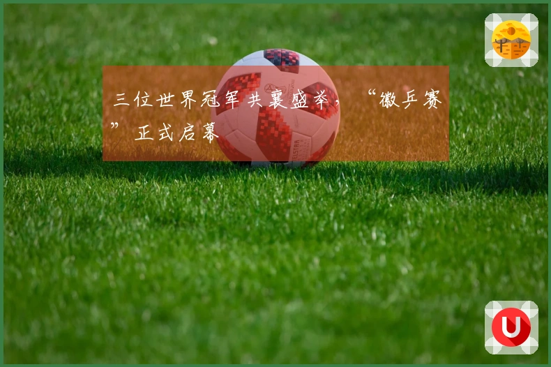 三位世界冠军共襄盛举，“徽乒赛”正式启幕