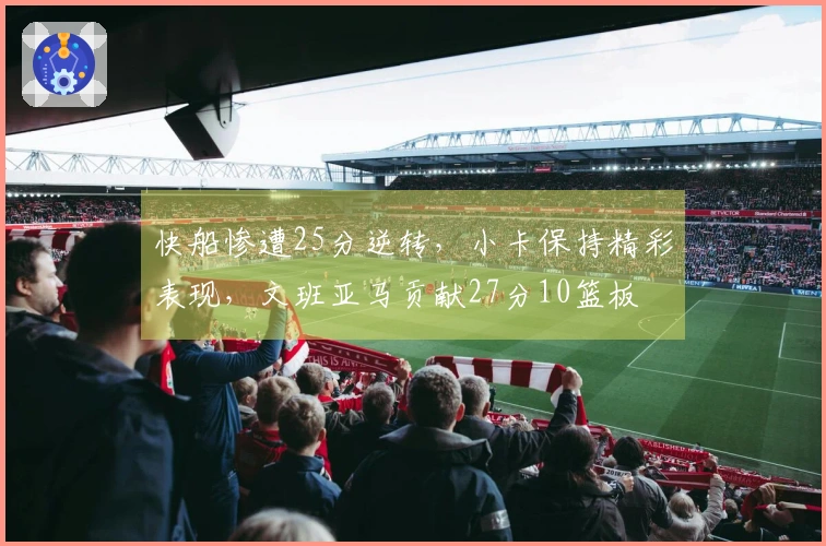 快船惨遭25分逆转，小卡保持精彩表现，文班亚马贡献27分10篮板