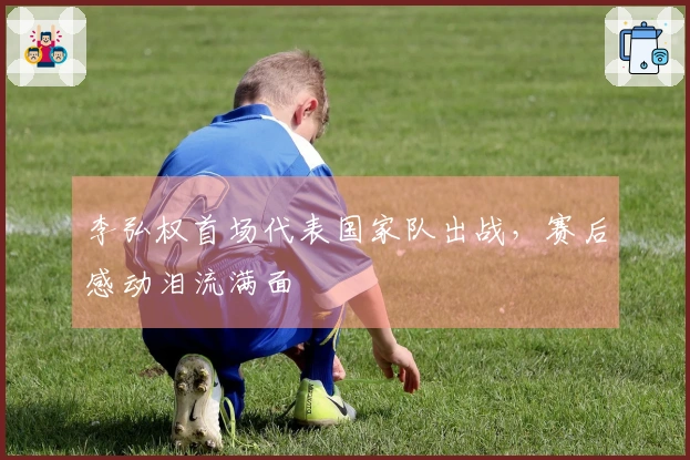 李弘权首场代表国家队出战，赛后感动泪流满面