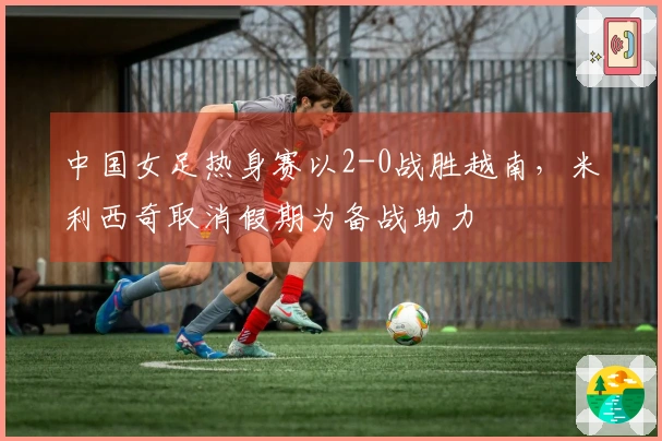 中国女足热身赛以2-0战胜越南，米利西奇取消假期为备战助力