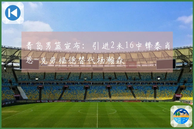 青岛男篮宣布：引进2米16中锋泰肖恩-克劳福德替代杨瀚森