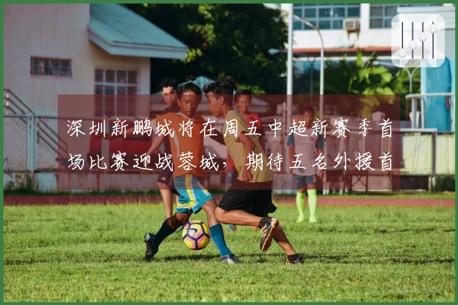 深圳新鹏城将在周五中超新赛季首场比赛迎战蓉城，期待五名外援首发。