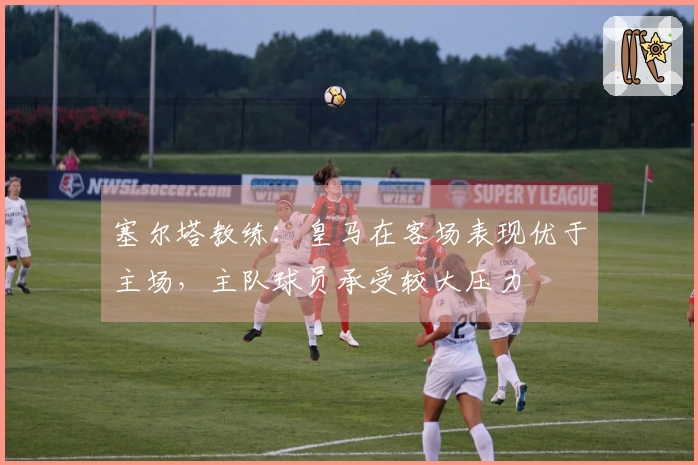 塞尔塔教练：皇马在客场表现优于主场，主队球员承受较大压力