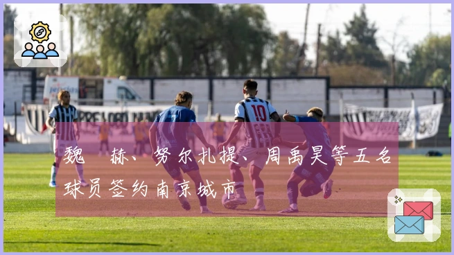 魏洺赫、努尔扎提、周禹昊等五名球员签约南京城市