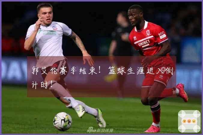 郭艾伦赛季结束！篮球生涯进入倒计时！