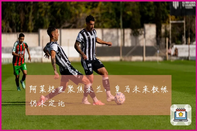 阿莱格里聚焦米兰，皇马未来教练仍未定论