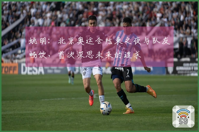 姚明：北京奥运会结束之夜与队友畅饮，首次深思未来的追求