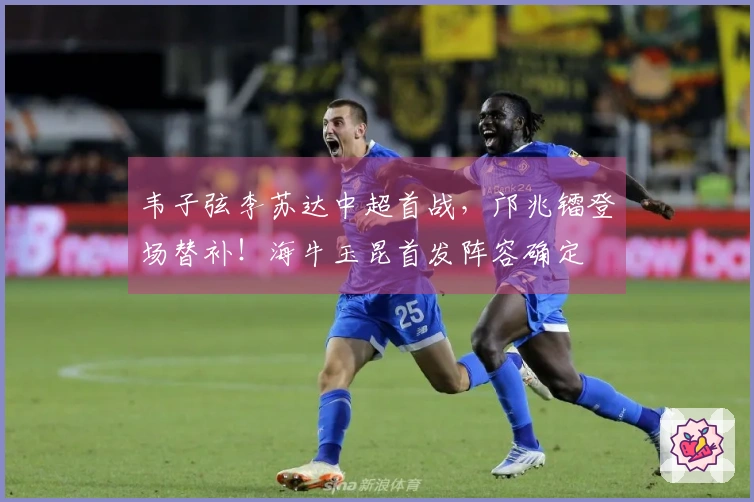 韦子弦李苏达中超首战，邝兆镭登场替补！海牛玉昆首发阵容确定