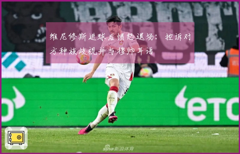 维尼修斯进球后愤怒退场：控诉对方种族歧视并与穆帅耳语