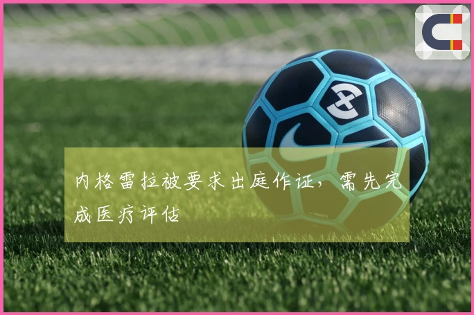 内格雷拉被要求出庭作证，需先完成医疗评估