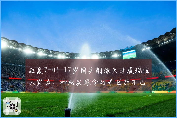 狂轰7-0！17岁国乒削球天才展现惊人实力，神秘发球令对手困惑不已