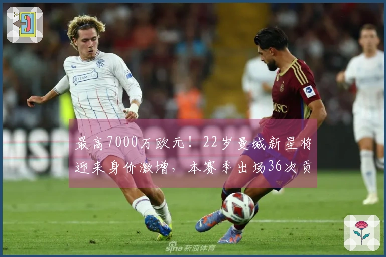 最高7000万欧元！22岁曼城新星将迎来身价激增，本赛季出场36次贡献9球10助