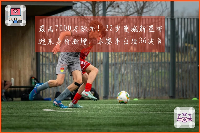 最高7000万欧元！22岁曼城新星将迎来身价激增，本赛季出场36次贡献9球10助